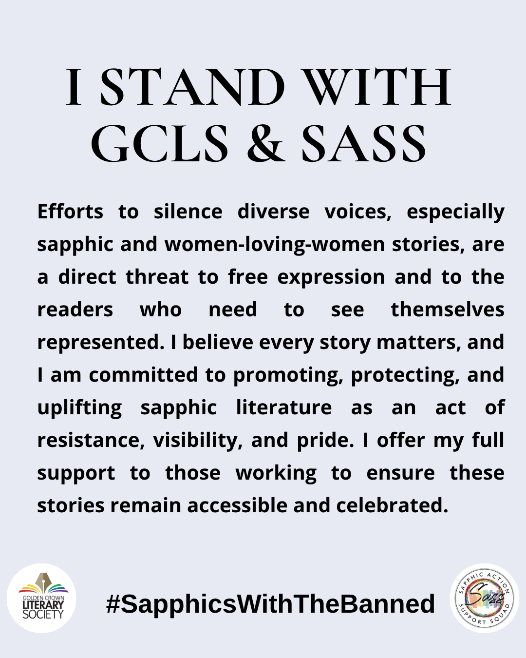 I stand with GCLS & SASS Efforts to silence diverse voices, including sapphic and women-loving-women stories, are a direct threat to free expression and to the readers who need to see themselves represented. I believe every story matters, and I am committed to promoting, protecting, and uplifting sapphic literature as an act of resistance, visibility, and pride. I offer my full support to those working to ensure these stories remain accessible and celebrated.
