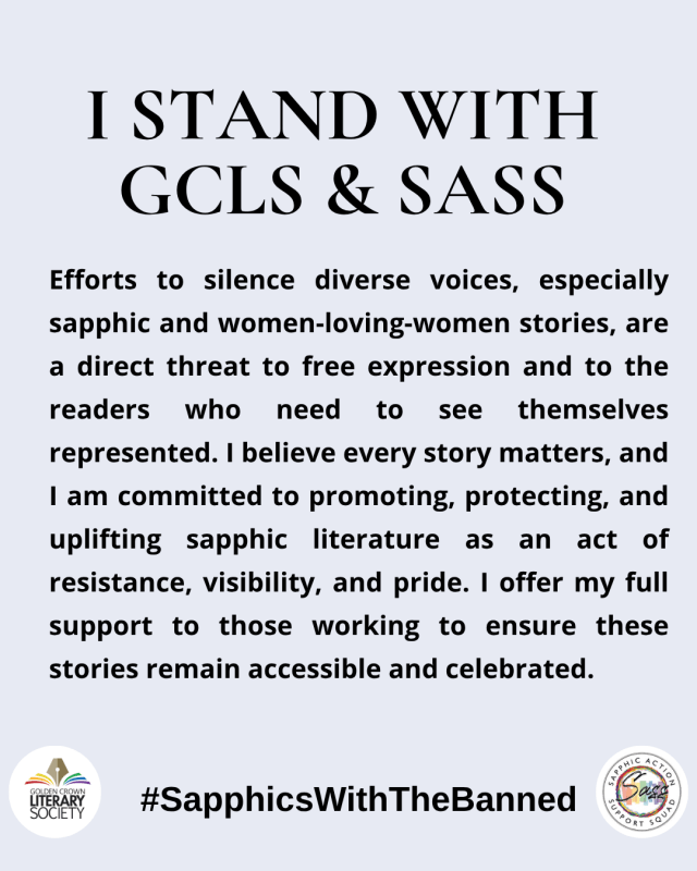 I stand with GCLS & SASS Efforts to silence diverse voices, including sapphic and women-loving-women stories, are a direct threat to free expression and to the readers who need to see themselves represented. I believe every story matters, and I am committed to promoting, protecting, and uplifting sapphic literature as an act of resistance, visibility, and pride. I offer my full support to those working to ensure these stories remain accessible and celebrated.